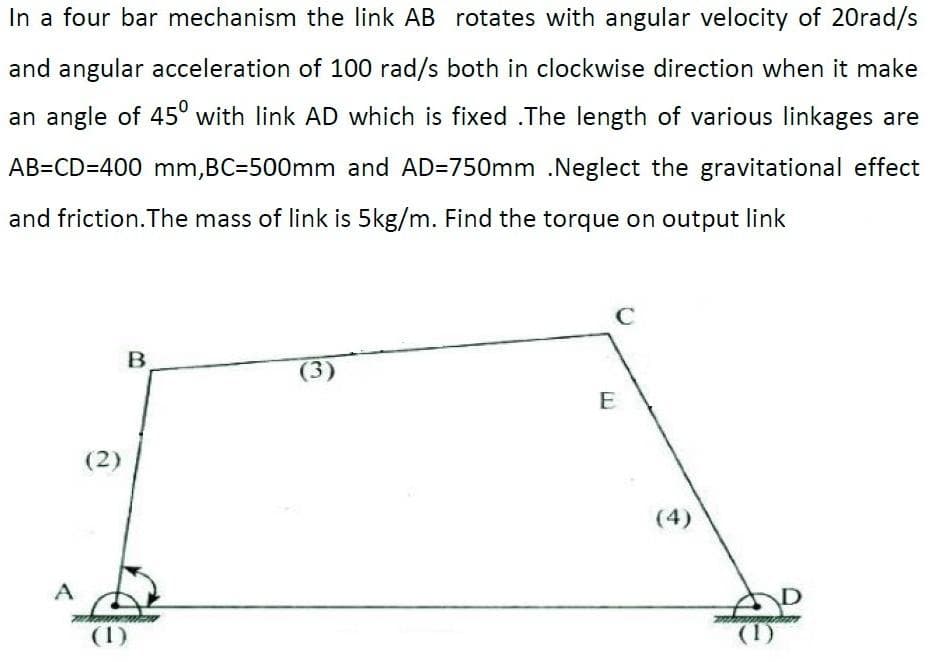 In a four bar mechanism the link AB rotates with angular velocity of 20rad/s
and angular acceleration of 100 rad/s both in clockwise direction when it make
an angle of 45° with link AD which is fixed .The length of various linkages are
AB=CD=400 mm,BC=500mm and AD=750mm .Neglect the gravitational effect
and friction.The mass of link is 5kg/m. Find the torque on output link
E
(2)
(4)
A
(1)
(1)
