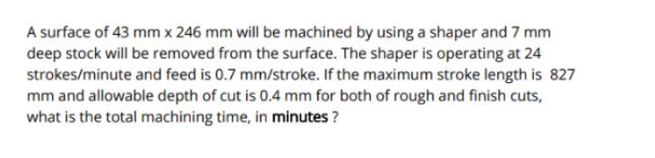 A surface of 43 mm x 246 mm will be machined by using a shaper and 7 mm
deep stock will be removed from the surface. The shaper is operating at 24
strokes/minute and feed is 0.7 mm/stroke. If the maximum stroke length is 827
mm and allowable depth of cut is 0.4 mm for both of rough and finish cuts,
what is the total machining time, in minutes ?
