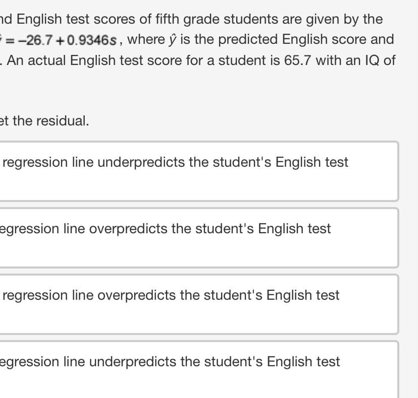 nd English test scores of fifth grade students are given by the
where ŷ is the predicted English score and
. An actual English test score for a student is 65.7 with an IQ of
=-26.7+0.9346s,
et the residual.
regression line underpredicts the student's English test
egression line overpredicts the student's English test
regression line overpredicts the student's English test
egression line underpredicts the student's English test