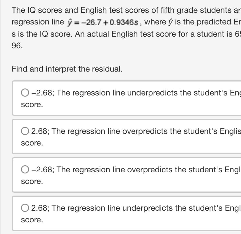 The IQ scores and English test scores of fifth grade students ar
regression line y = -26.7 +0.9346s, where ŷ is the predicted Er
s is the IQ score. An actual English test score for a student is 65
96.
Find and interpret the residual.
-2.68; The regression line underpredicts the student's Eng
score.
O2.68; The regression line overpredicts the student's Englis
score.
O-2.68; The regression line overpredicts the student's Engl
score.
2.68; The regression line underpredicts the student's Engl
score.