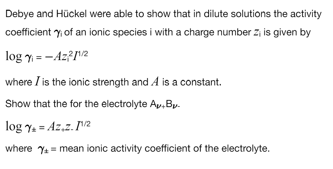 Debye and Hückel were able to show that in dilute solutions the activity
coefficient i of an ionic species i with a charge number Zi is given by
logy-Az211/2
where I is the ionic strength and A is a constant.
Show that the for the electrolyte Av+By-
log ₁ = Az₁z. 11/2
where = mean ionic activity coefficient of the electrolyte.