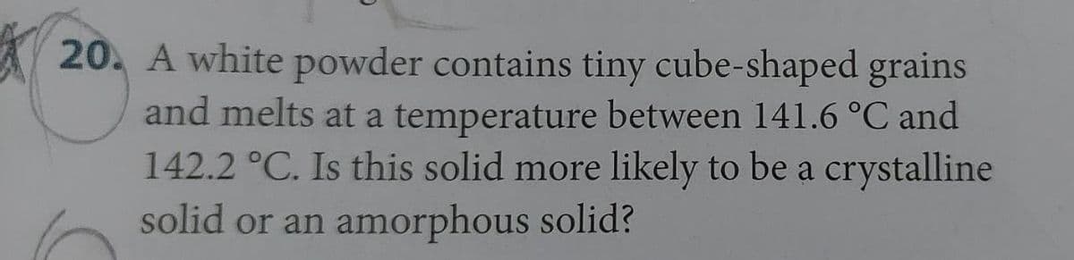 20. A white powder contains tiny cube-shaped grains
and melts at a temperature between 141.6 °C and
142.2 °C. Is this solid more likely to be a crystalline
solid or an amorphous solid?