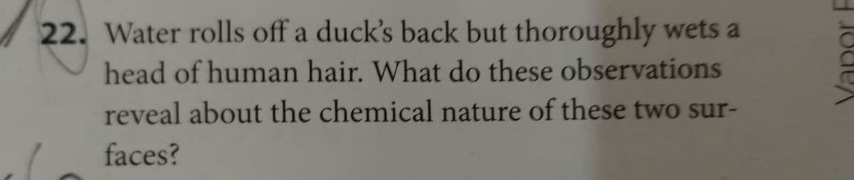 22. Water rolls off a duck's back but thoroughly wets a
head of human hair. What do these observations
reveal about the chemical nature of these two sur-
faces?
Jode