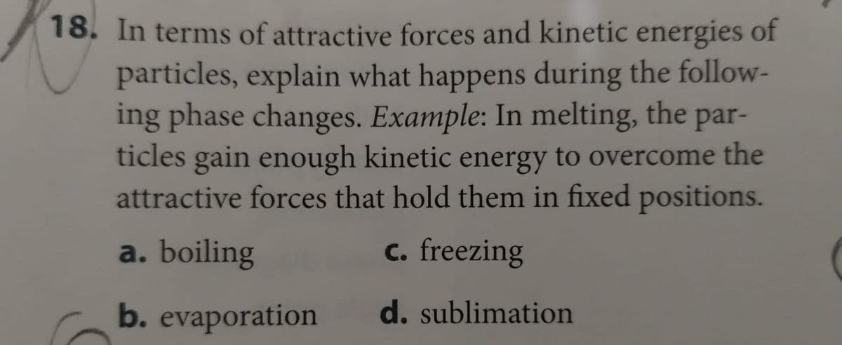 18. In terms of attractive forces and kinetic energies of
particles, explain what happens during the follow-
ing phase changes. Example: In melting, the par-
ticles gain enough kinetic energy to overcome the
attractive forces that hold them in fixed positions.
a. boiling
c. freezing
b. evaporation
d. sublimation