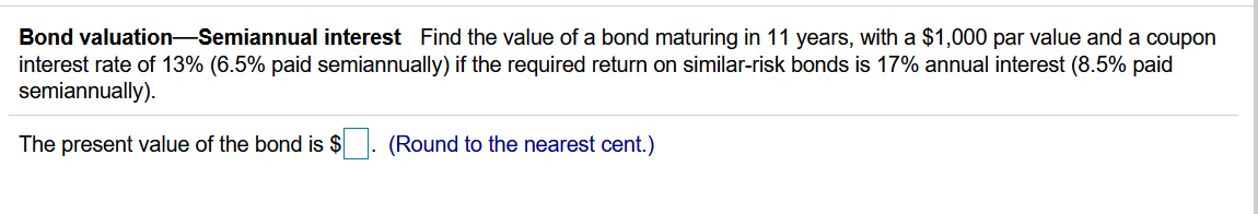 Bond valuation-Semiannual interest Find the value of a bond maturing in 11 years, with a $1,000 par value and a coupon
interest rate of 13% (6.5% paid semiannually) if the required return on similar-risk bonds is 17% annual interest (8.5% paid
semiannually).
The present value of the bond is $
(Round to the nearest cent.)
