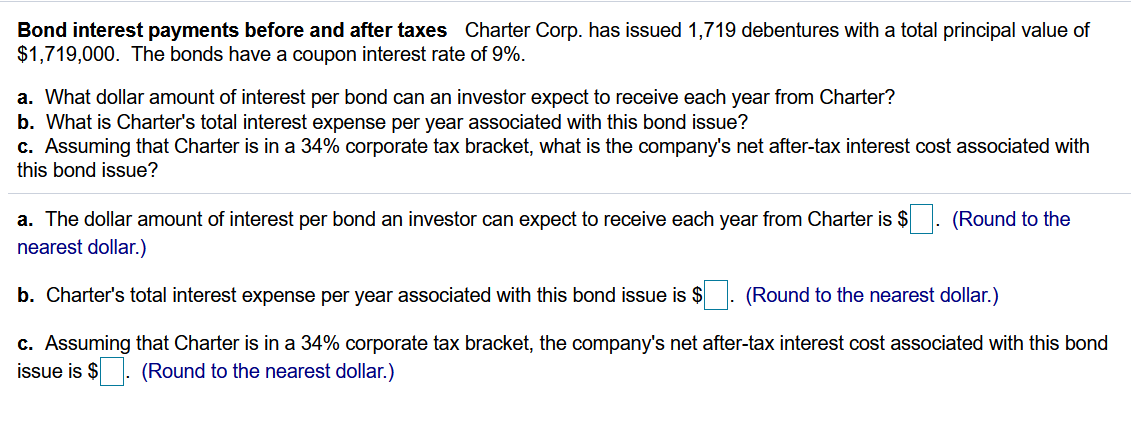 Bond interest payments before and after taxes Charter Corp. has issued 1,719 debentures with a total principal value of
$1,719,000. The bonds have a coupon interest rate of 9%.
a. What dollar amount of interest per bond can an investor expect to receive each year from Charter?
b. What is Charter's total interest expense per year associated with this bond issue?
c. Assuming that Charter is in a 34% corporate tax bracket, what is the company's net after-tax interest cost associated with
this bond issue?
a. The dollar amount of interest per bond an investor can expect to receive each year from Charter is $: (Round to the
nearest dollar.)
b. Charter's total interest expense per year associated with this bond issue is $
(Round to the nearest dollar.)
c. Assuming that Charter is in a 34% corporate tax bracket, the company's net after-tax interest cost associated with this bond
issue is $
(Round to the nearest dollar.)
