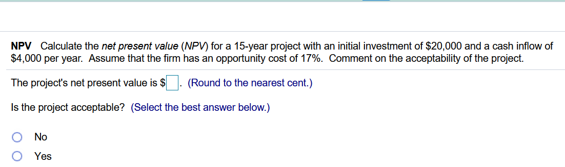 NPV Calculate the net present value (NPV) for a 15-year project with an initial investment of $20,000 and a cash inflow of
$4,000 per year. Assume that the firm has an opportunity cost of 17%. Comment on the acceptability of the project.
The project's net present value is $
(Round to the nearest cent.)
Is the project acceptable? (Select the best answer below.)
No
Yes
