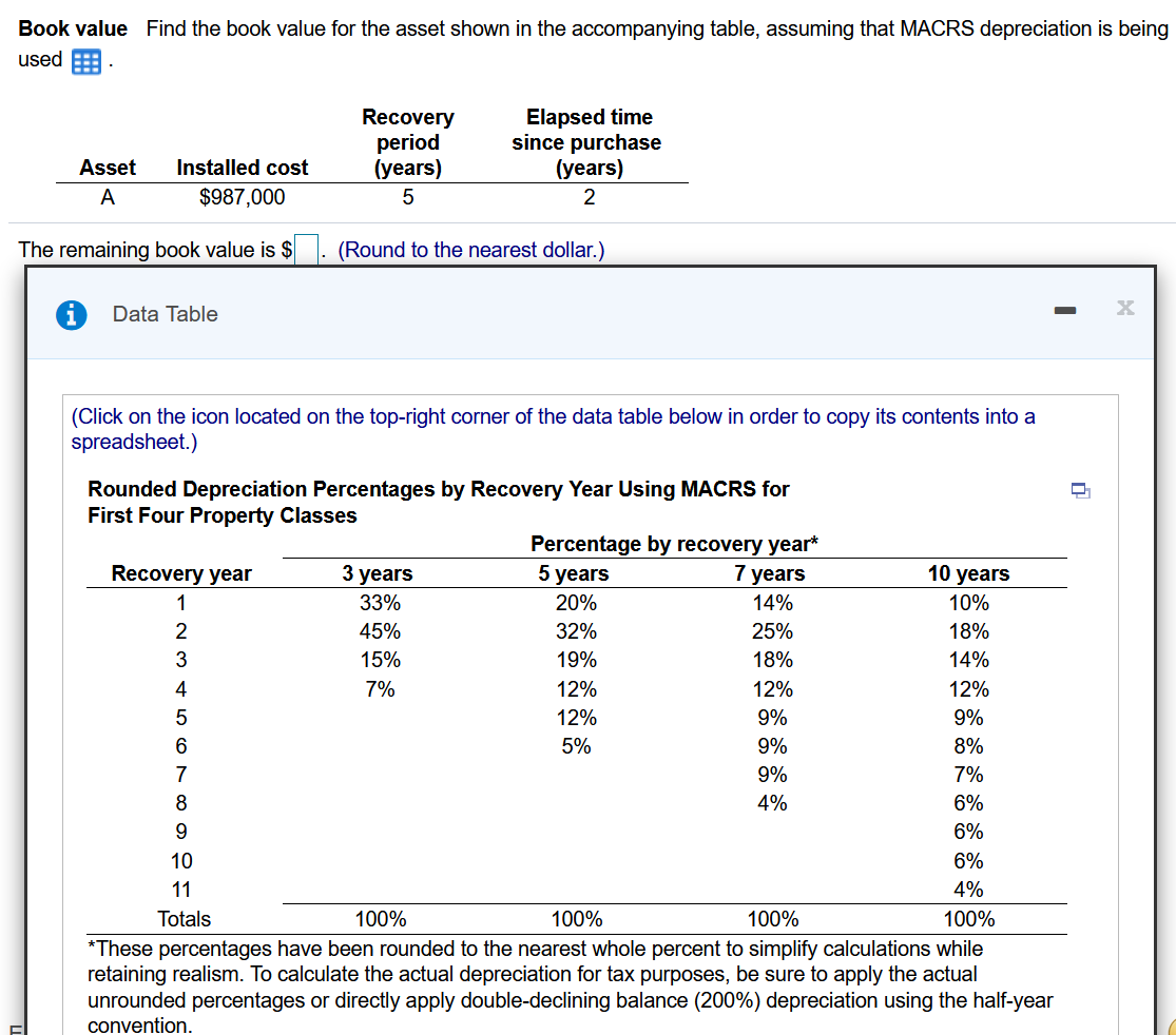 Book value Find the book value for the asset shown in the accompanying table, assuming that MACRS depreciation is being
used E
Recovery
period
(years)
Elapsed time
since purchase
(years)
Asset
Installed cost
A
$987,000
2
The remaining book value is $ . (Round to the nearest dollar.)
Data Table
(Click on the icon located on the top-right corner of the data table below in order to copy its contents into a
spreadsheet.)
Rounded Depreciation Percentages by Recovery Year Using MACRS for
First Four Property Classes
Percentage by recovery year*
5 years
Recovery year
3 years
7 years
10 years
1
33%
20%
14%
10%
45%
32%
25%
18%
15%
19%
18%
14%
7%
12%
12%
12%
12%
9%
9%
5%
9%
8%
9%
7%
4%
6%
6%
10
6%
11
4%
Totals
100%
100%
100%
100%
*These percentages have been rounded to the nearest whole percent to simplify calculations while
retaining realism. To calculate the actual depreciation for tax purposes, be sure to apply the actual
unrounded percentages or directly apply double-declining balance (200%) depreciation using the half-year
convention.
23 4 5 678 9 은;
