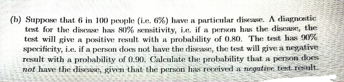 (b) Suppose that 6 in 100 people (i.e. 6%) have a particular disease. A diagnostic
test for the disease has 80% sensitivity, i.e. if a person has the disease, the
test will give a positive result with a probability of 0.80. The test has 90%
specificity, i.e. if a person does not have the disease, the test will give a negative
result with a probability of 0.90. Calculate the probability that a person does
not have the disease, given that the person has received a negative test result.