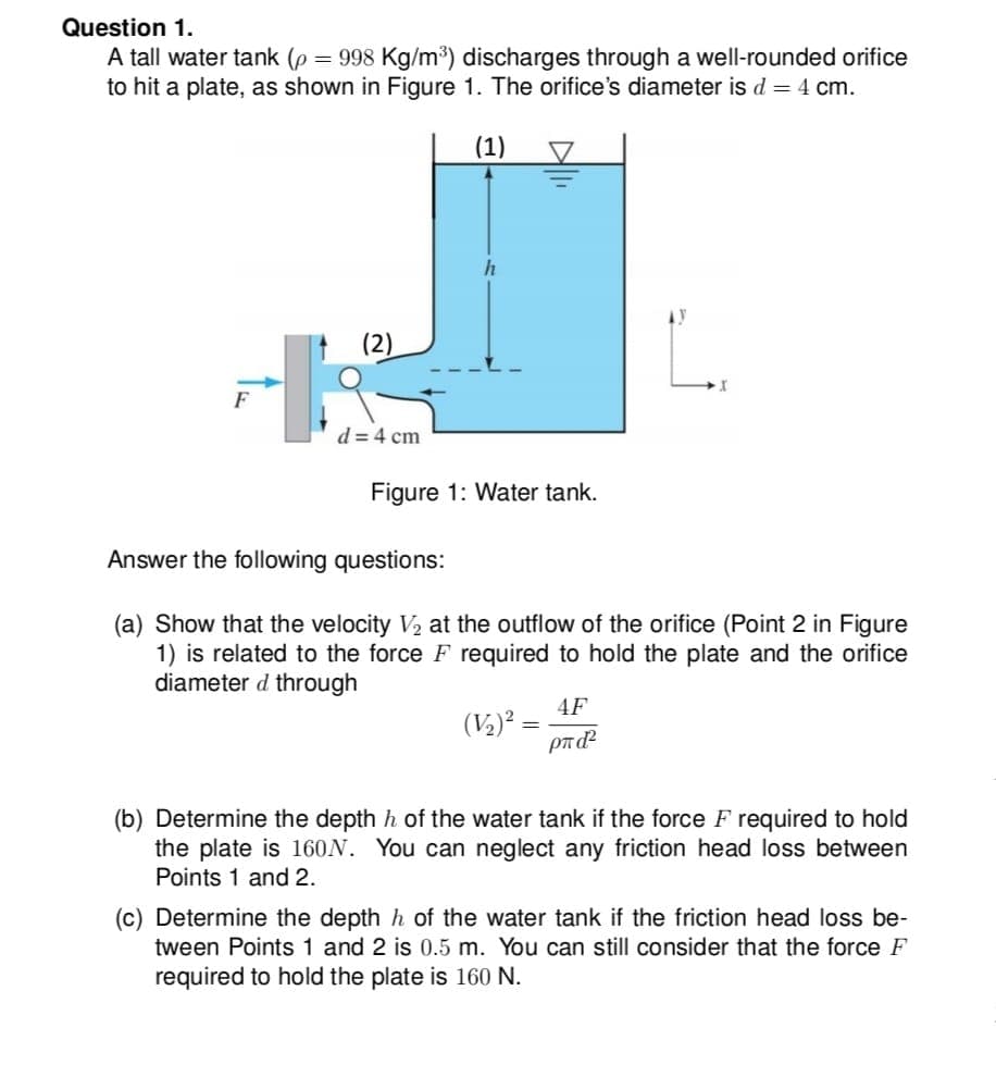 Question 1.
A tall water tank (p = 998 Kg/m³) discharges through a well-rounded orifice
to hit a plate, as shown in Figure 1. The orifice's diameter is d = 4 cm.
(1)
h
+
F
Figure 1: Water tank.
Answer the following questions:
(a) Show that the velocity V₂ at the outflow of the orifice (Point 2 in Figure
1) is related to the force F required to hold the plate and the orifice
diameter d through
4F
(V₂)² =
ρπάζ
(b) Determine the depth h of the water tank if the force F required to hold
the plate is 160N. You can neglect any friction head loss between
Points 1 and 2.
(c) Determine the depth h of the water tank if the friction head loss be-
tween Points 1 and 2 is 0.5 m. You can still consider that the force F
required to hold the plate is 160 N.
d = 4 cm