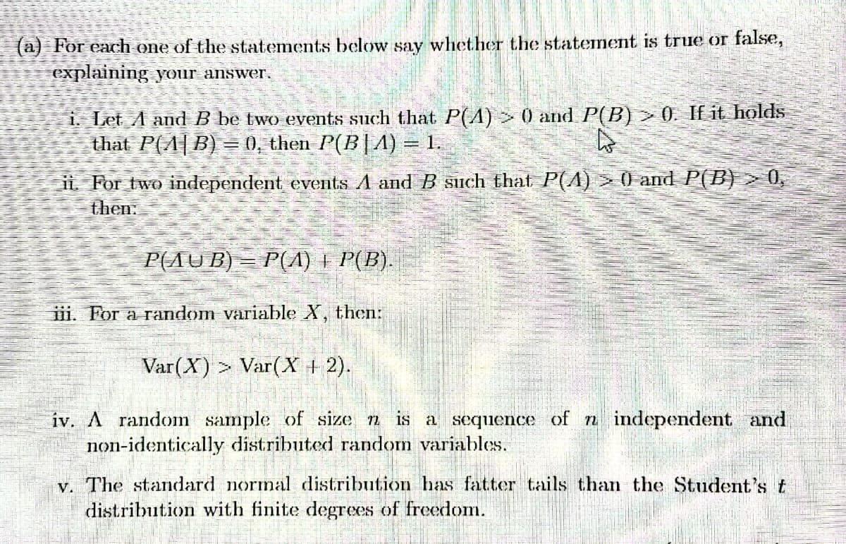 (a) For each one of the statements below say whether the statement is true or false,
explaining your answer.
i. Let A and B be two events such that P(A) > 0 and P(B) > 0. If it holds
that P(A|B) = 0, then P(B|A) = 1.
4
i. For two independent events A and B such that P(A) > 0) and P(B) > 0,
then:
P(AUB) = P(A) = P(B).
iii. For a random variable X, then:
Var(X)> Var(X + 2).
iv. A random sample of size n is a sequence of n independent and
non-identically distributed random variables.
v. The standard normal distribution has fatter tails than the Student's t
distribution with finite degrees of freedom.
istribution with