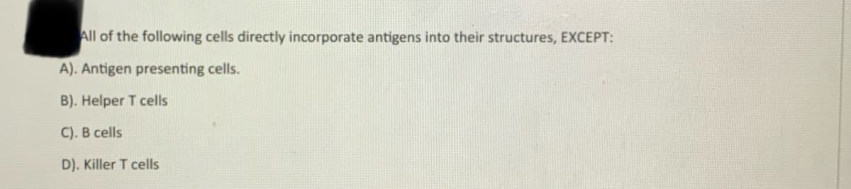 All of the following cells directly incorporate antigens into their structures, EXCEPT:
A). Antigen presenting cells.
B). Helper T cells
C). B cells
D). Killer T cells
