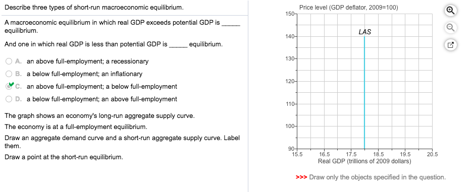 Describe three types of short-run macroeconomic equilibrium.
A macroeconomic equilibrium in which real GDP exceeds potential GDP is
equilibrium.
And one in which real GDP is less than potential GDP is
A. an above full-employment; a recessionary
B. a below full-employment; an inflationary
C. an above full-employment; a below full-employment
D. a below full-employment; an above full-employment
equilibrium.
The graph shows an economy's long-run aggregate supply curve.
The economy is at a full-employment equilibrium.
Draw an aggregate demand curve and a short-run aggregate supply curve. Label
them.
Draw a point at the short-run equilibrium.
150-
140-
130-
120-
110-
100-
Price level (GDP deflator, 2009=100)
90+
LAS
15.5
17.5
18.5
16.5
19.5
Real GDP (trillions of 2009 dollars)
>>> Draw only the objects specified in the question.
Q
20.5