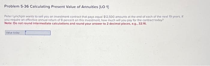 Problem 5-36 Calculating Present Value of Annuities (LO 1]
Peter Lynchpin wants to sell you an investment contract that pays equal $12.500 amounts at the end of each of the next 19 years. If
you require an effective annual return of 8 percent on this investment, how much will you pay for the contract today?
Note: Do not round intermediate calculations and round your answer to 2 decimal places, e.g., 32.16.
Value today