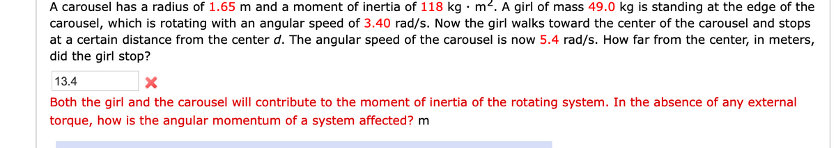 A carousel has a radius of 1.65 m and a moment of inertia of 118 kg m2. A girl of mass 49.0 kg is standing at the edge of the
carousel, which is rotating with an angular speed of 3.40 rad/s. Now the girl walks toward the center of the carousel and stops
at a certain distance from the center d. The angular speed of the carousel is now 5.4 rad/s. How far from the center, in meters,
did the girl stop?
13.4
Both the girl and the carousel will contribute to the moment of inertia of the rotating system. In the absence of any external
torque, how is the angular momentum of a system affected? m
