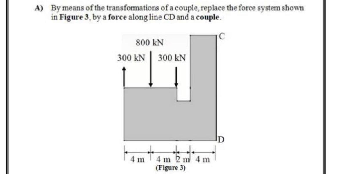 A) By means of the transfomations of a couple, replace the force system shown
in Figure 3, by a force along line CD and a couple.
C
800 kN
300 kN| 300 kN
4 m 2 m 4 m
(Figure 3)
4 m
