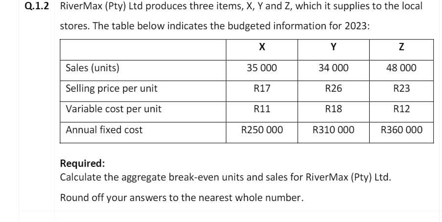 Q.1.2 RiverMax (Pty) Ltd produces three items, X, Y and Z, which it supplies to the local
stores. The table below indicates the budgeted information for 2023:
X
Y
Z
Sales (units)
35 000
34 000
48 000
Selling price per unit
R17
R26
R23
Variable cost per unit
R11
R18
R12
Annual fixed cost
R250 000
R310 000
R360 000
Required:
Calculate the aggregate break-even units and sales for RiverMax (Pty) Ltd.
Round off your answers to the nearest whole number.