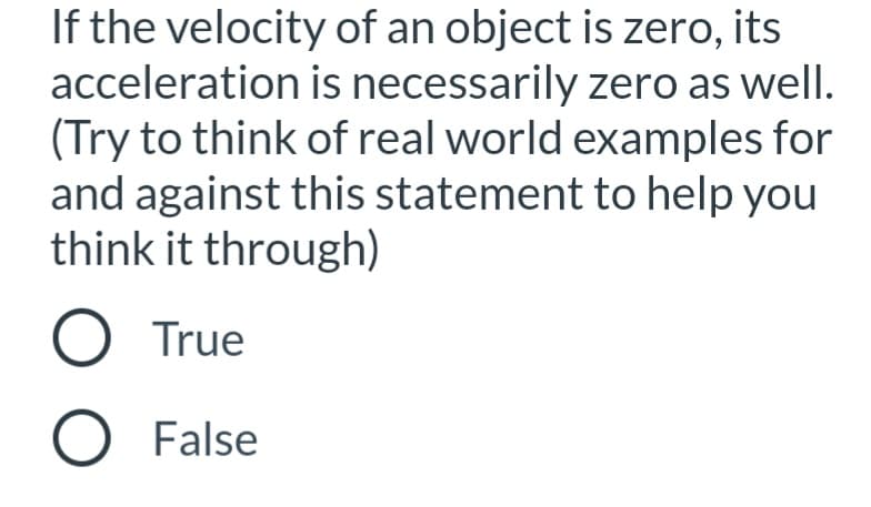 If the velocity of an object is zero, its
acceleration is necessarily zero as well.
(Try to think of real world examples for
and against this statement to help you
think it through)
O True
O False
