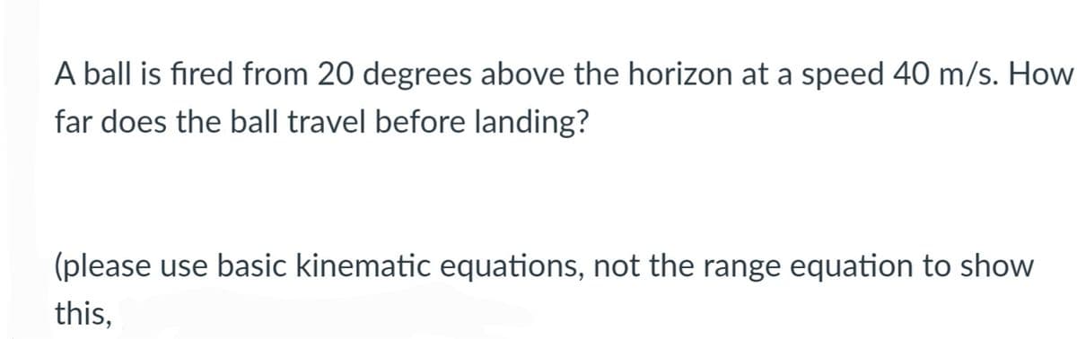 A ball is fired from 20 degrees above the horizon at a speed 40 m/s. How
far does the ball travel before landing?
(please use basic kinematic equations, not the range equation to show
this,
