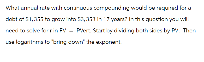 What annual rate with continuous compounding would be required for a
debt of $1,355 to grow into $3,353 in 17 years? In this question you will
need to solve for r in FV = PVert. Start by dividing both sides by PV. Then
use logarithms to "bring down" the exponent.