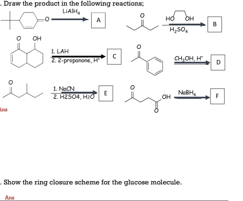 . Draw the product in the following reactions;
LIAIHĄ
A
но
OH
B
H2SO4
OH
1. LAH
2. 2-propanone, H*
C
CH;OH, H*
D
1. NACN
2. H2SO4, H20
NABH4
OH
E
F
Ans
. Show the ring closure scheme for the glucose molecule.
Ans
