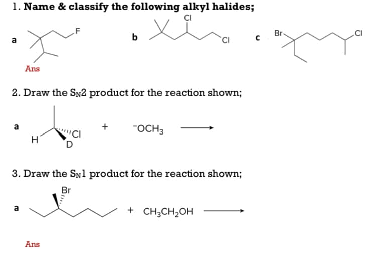 1. Name & classify the following alkyl halides;
CI
Br-
.CI
b
a
Ans
2. Draw the SN2 product for the reaction shown;
+
FOCH3
a
H
3. Draw the Snl product for the reaction shown;
Br
a
+ CH3CH2OH
Ans
