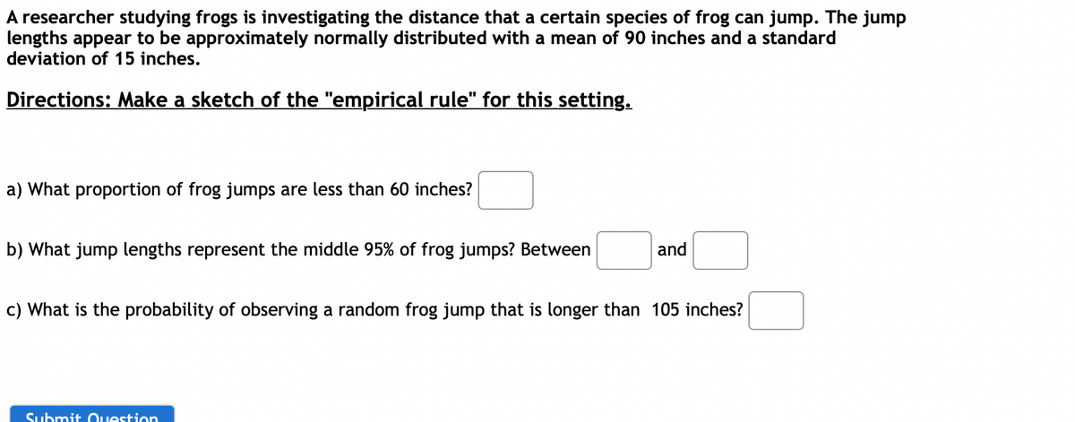 A researcher studying frogs is investigating the distance that a certain species of frog can jump. The jump
lengths appear to be approximately normally distributed with a mean of 90 inches and a standard
deviation of 15 inches.
Directions: Make a sketch of the "empirical rule" for this setting.
a) What proportion of frog jumps are less than 60 inches?
b) What jump lengths represent the middle 95% of frog jumps? Between
and
c) What is the probability of observing a random frog jump that is longer than 105 inches?
Submit Question