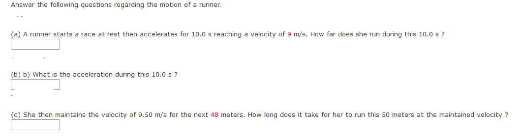 Answer the following questions regarding the motion of a runner.
(a) A runner starts a race at rest then accelerates for 10.0 s reaching a velocity of 9 m/s. How far does she run during this 10.0 s ?
(b) b) What is the acceleration during this 10.0 s ?
(c) She then maintains the velocity of 9.50 m/s for the next 48 meters. How long does it take for her to run this 50 meters at the maintained velocity ?
