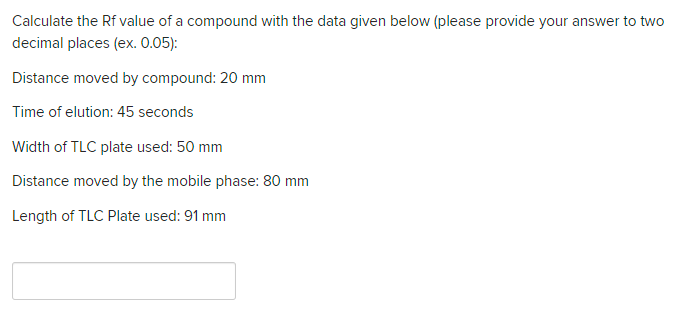 Calculate the Rf value of a compound with the data given below (please provide your answer to two
decimal places (ex. 0.05):
Distance moved by compound: 20 mm
Time of elution: 45 seconds
Width of TLC plate used: 50 mm
Distance moved by the mobile phase: 80 mm
Length of TLC Plate used: 91 mm
