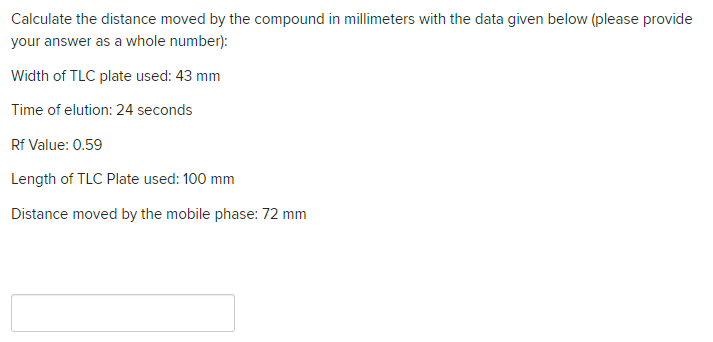Calculate the distance moved by the compound in millimeters with the data given below (please provide
your answer as a whole number):
Width of TLC plate used: 43 mm
Time of elution: 24 seconds
Rf Value: 0.59
Length of TLC Plate used: 100 mm
Distance moved by the mobile phase: 72 mm