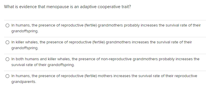 What is evidence that menopause is an adaptive cooperative trait?
In humans, the presence of reproductive (fertile) grandmothers probably increases the survival rate of their
grandoffspring.
O In killer whales, the presence of reproductive (fertile) grandmothers increases the survival rate of their
grandoffspring.
In both humans and killer whales, the presence of non-reproductive grandmothers probably increases the
survival rate of their grandoffspring.
In humans, the presence of reproductive (fertile) mothers increases the survival rate of their reproductive
grandparents.