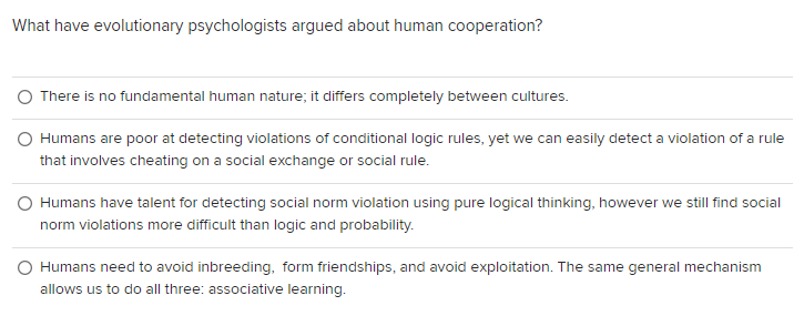 What have evolutionary psychologists argued about human cooperation?
There is no fundamental human nature; it differs completely between cultures.
O Humans are poor at detecting violations of conditional logic rules, yet we can easily detect a violation of a rule
that involves cheating on a social exchange or social rule.
Humans have talent for detecting social norm violation using pure logical thinking, however we still find social
norm violations more difficult than logic and probability.
Humans need to avoid inbreeding, form friendships, and avoid exploitation. The same general mechanism
allows us to do all three: associative learning.