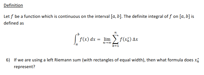 Definition
Let f be a function which is continuous on the interval [a, b]. The definite integral of f on [a, b] is
defined as
n
f(x) dx = lim > f(x¿) Ax
k=1
6) If we are using a left Riemann sum (with rectangles of equal width), then what formula does x
represent?
