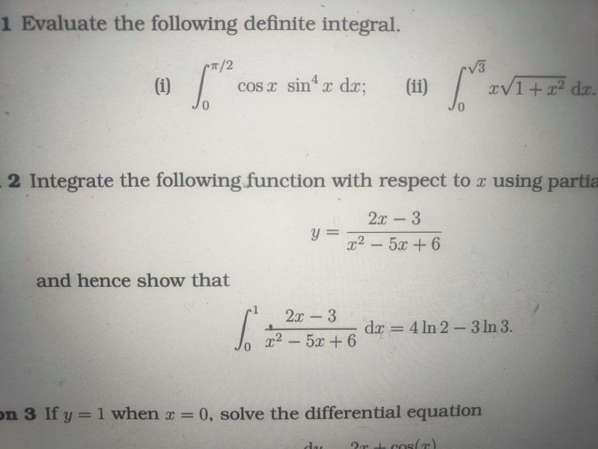 1 Evaluate the following definite integral.
(1)
J
T/2
0
cos x sin¹x dx;
and hence show that
2 Integrate the following function with respect to x using partia
2x - 3
y = p2 – 5r+6
JO
r√3
(ii) [2√
2x - 3
r2 – 5r+6
xv1 + x² dx.
dr
dx = 4 ln 2-3 ln 3.
on 3 If y = 1 when x = 0, solve the differential equation
?rcos(r)
