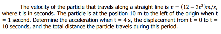 The velocity of the particle that travels along a straight line is v = (12 – 3t?)m/s,
where t is in seconds. The particle is at the position 10 m to the left of the origin when t
= 1 second. Determine the acceleration when t = 4 s, the displacement from t = 0 to t =
10 seconds, and the total distance the particle travels during this period.
