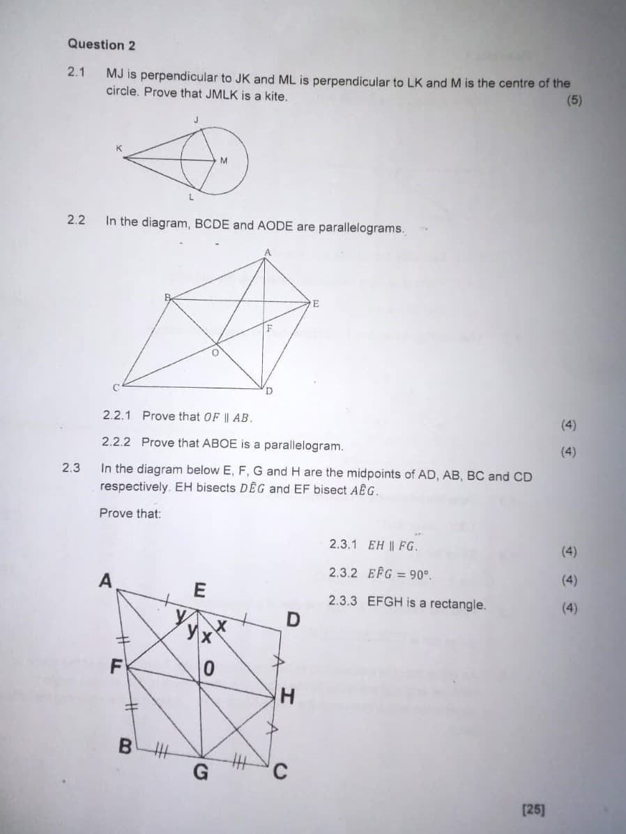 Question 2
2.1 MJ is perpendicular to JK and ML is perpendicular to LK and M is the centre of the
circle. Prove that JMLK is a kite.
(5)
2.2 In the diagram, BCDE and AODE are parallelograms.
E
2.2.1 Prove that OF || AB.
D
2.2.2 Prove that ABOE is a parallelogram.
2.3 In the diagram below E, F, G and H are the midpoints of AD, AB, BC and CD
respectively. EH bisects DEG and EF bisect AEG.
Prove that:
A
(4)
(4)
2.3.1 EH || FG.
(4)
2.3.2 EFG = 90°.
(4)
2.3.3 EFGH is a rectangle.
(4)
D
x
H
F
E
Ух
0
#
B
A
H
A
G
C
[25]