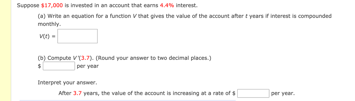 Suppose $17,000 is invested in an account that earns 4.4% interest.
(a) Write an equation for a function V that gives the value of the account aftert years if interest is compounded
monthly.
V(t) =
(b) Compute V '(3.7). (Round your answer to two decimal places.)
$
per year
Interpret your answer.
After 3.7 years, the value of the account is increasing at a rate of $
per year.
