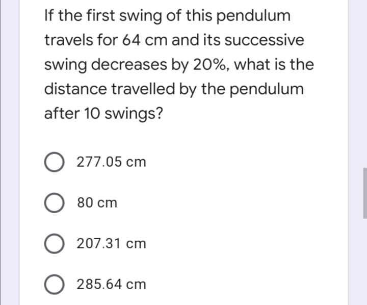 If the first swing of this pendulum
travels for 64 cm and its successive
swing decreases by 20%, what is the
distance travelled by the pendulum
after 10 swings?
O 277.05 cm
O 80 cm
O 207.31 cm
O 285.64 cm
