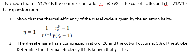 It is known that r = V1/V2 is the compression ratio, rc = V3/V2 is the cut-off ratio, and rE = V1/V3 is
the expansion ratio.
1. Show that the thermal efficiency of the diesel cycle is given by the equation below:
1 r – 1
rY-1 y(rc – 1)
n = 1 –
2. The diesel engine has a compression ratio of 20 and the cut-off occurs at 5% of the stroke.
Determine the thermal efficiency if it is known that y = 1.4.
