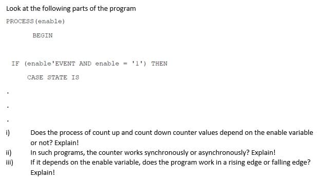 Look at the following parts of the program
PROCESS (enable)
BEGIN
IF (enable'EVENT AND enable = '1') THEN
CASE STATE IS
i)
Does the process of count up and count down counter values depend on the enable variable
or not? Explain!
In such programs, the counter works synchronously or asynchronously? Explain!
iii)
If it depends on the enable variable, does the program work in a rising edge or falling edge?
Explain!
