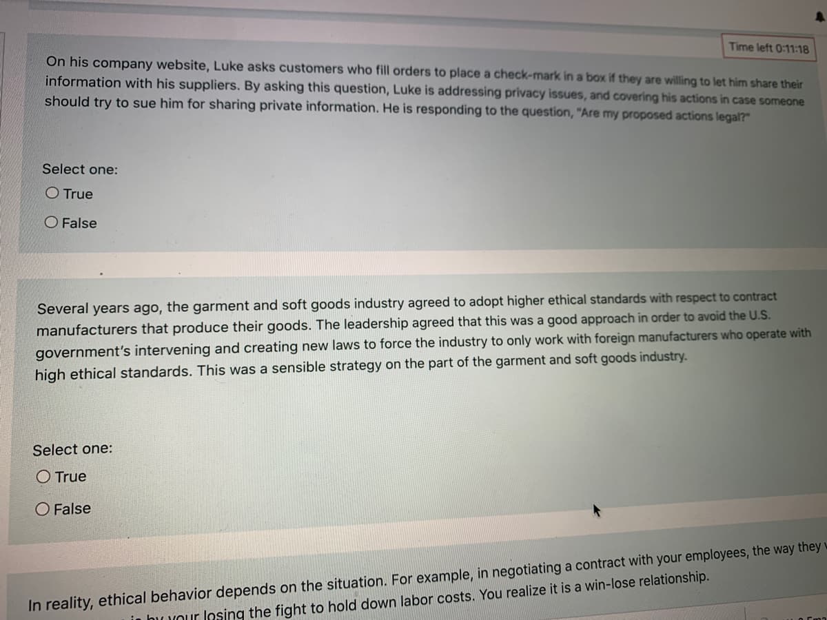 Time left 0:11:18
On his company website, Luke asks customers who fill orders to place a check-mark in a box if they are willing to let him share their
information with his suppliers. By asking this question, Luke is addressing privacy issues, and covering his actions in case someone
should try to sue him for sharing private information. He is responding to the question, "Are my proposed actions legal?"
Select one:
O True
O False
Several years ago, the garment and soft goods industry agreed to adopt higher ethical standards with respect to contract
manufacturers that produce their goods. The leadership agreed that this was a good approach in order to avoid the U.S.
government's intervening and creating new laws to force the industry to only work with foreign manufacturers who operate with
high ethical standards. This was a sensible strategy on the part of the garment and soft goods industry.
Select one:
O True
O False
In reality, ethical behavior depends on the situation. For example, in negotiating a contract with your employees, the way they w
in huuour losing the fight to hold down labor costs. You realize it is a win-lose relationship.
