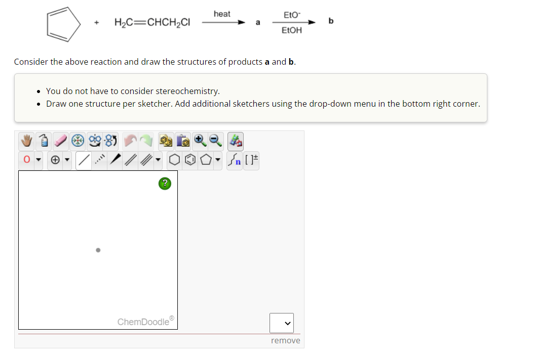 +
O
H₂C=CHCH₂Cl
Consider the above reaction and draw the structures of products a and b.
heat
?
ChemDoodleⓇ
Eto
EtOH
• You do not have to consider stereochemistry.
• Draw one structure per sketcher. Add additional sketchers using the drop-down menu in the bottom right corner.
✪. Sn [F
V
b
remove