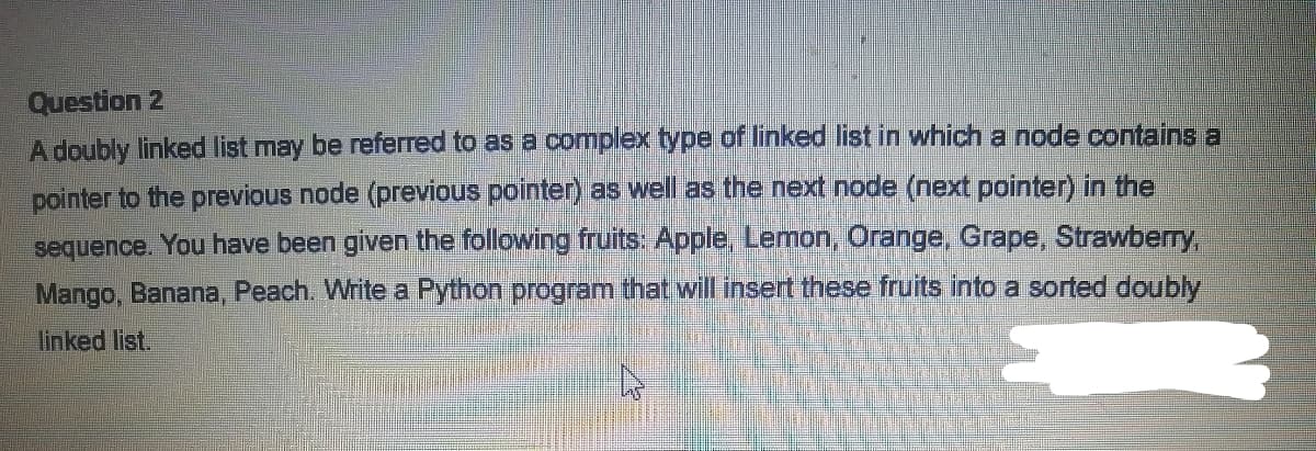 Question 2
A doubly linked list may be referred to as a complex type of linked list in which a node contains a
pointer to the previous node (previous pointer) as well as the next node (next pointer) in the
sequence. You have been given the following fruits: Apple, Lemon, Orange, Grape, Strawberry,
Mango, Banana, Peach. Write a Python program that will insert these fruits into a sorted doubly
linked list.