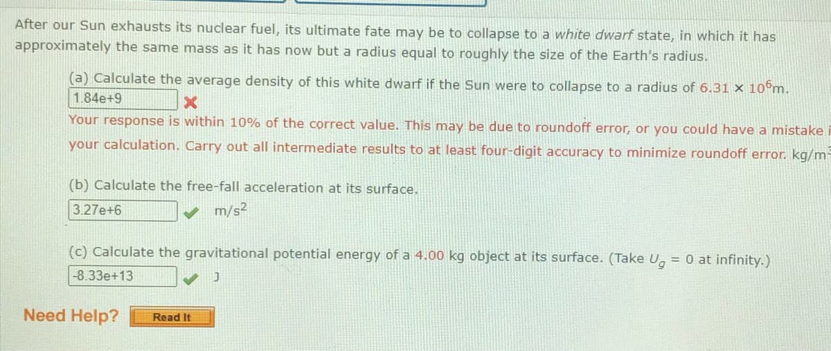 After our Sun exhausts its nuclear fuel, its ultimate fate may be to collapse to a white dwarf state, in which it has
approximately the same mass as it has now but a radius equal to roughly the size of the Earth's radius.
(a) Calculate the average density of this white dwarf if the Sun were to collapse to a radius of 6.31 × 10°m.
1.84e+9
Your response is within 10% of the correct value. This may be due to roundoff error, or you could have a mistake i
your calculation. Carry out all intermediate results to at least four-digit accuracy to minimize roundoff error. kg/m-
(b) Calculate the free-fall acceleration at its surface.
3.27e+6
m/s²
(c) Calculate the gravitational potential energy of a 4.00 kg object at its surface. (Take U, = 0 at infinity.)
-8.33e+13
Need Help?
Read It
