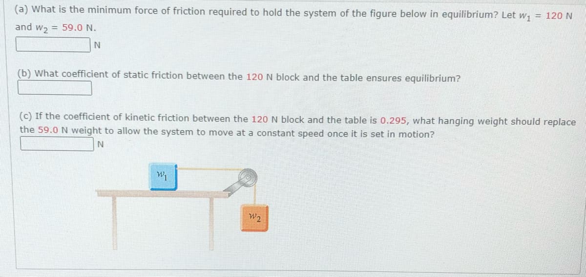 (a) What is the minimum force of friction required to hold the system of the figure below in equilibrium? Let w, = 120 N
and w, = 59.0 N.
(b) What coefficient of static friction between the 120 N block and the table ensures equilibrium?
(c) If the coefficient of kinetic friction between the 120 N block and the table is 0.295, what hanging weight should replace
the 59.0 N weight to allow the system to move at a constant speed once it is set in motion?
W2
