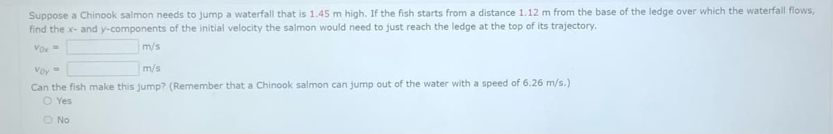Suppose a Chinook salmon needs to jump a waterfall that is 1.45 m high. If the fish starts from a distance 1.12 m from the base of the ledge over which the waterfall flows,
find the x- and y-components of the initial velocity the salmon would need to just reach the ledge at the top of its trajectory.
Vox =
m/s
Voy =
m/s
Can the fish make this jump? (Remember that a Chinook salmon can jump out of the water with a speed of 6.26 m/s.)
O Yes
O No
