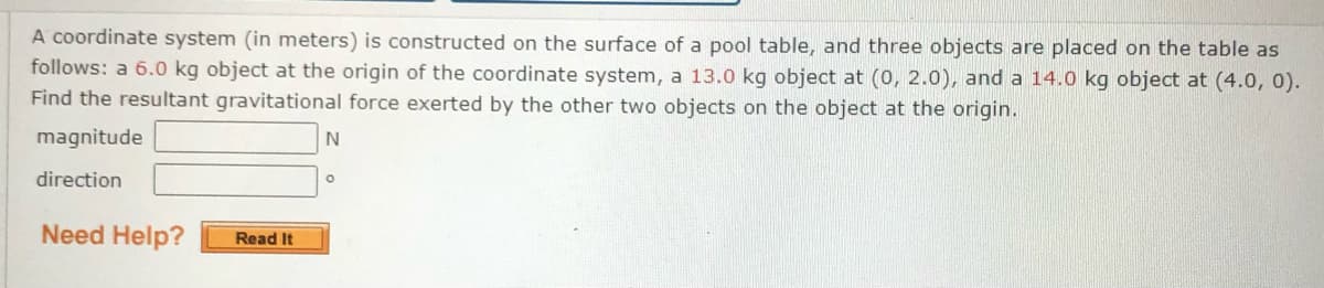 A coordinate system (in meters) is constructed on the surface of a pool table, and three objects are placed on the table as
follows: a 6.0 kg object at the origin of the coordinate system, a 13.0 kg object at (0, 2.0), and a 14.0 kg object at (4.0, 0).
Find the resultant gravitational force exerted by the other two objects on the object at the origin.
magnitude
direction
Need Help?
Read It
