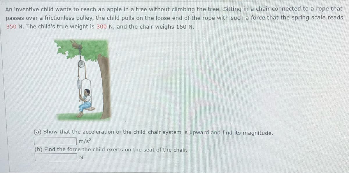 An inventive child wants to reach an apple in a tree without climbing the tree. Sitting in a chair connected to a rope that
passes over a frictionless pulley, the child pulls on the loose end of the rope with such a force that the spring scale reads
350 N. The child's true weight is 300 N, and the chair weighs 160 N.
(a) Show that the acceleration of the child-chair system is upward and find its magnitude.
m/s?
(b) Find the force the child exerts on the seat of the chair.
