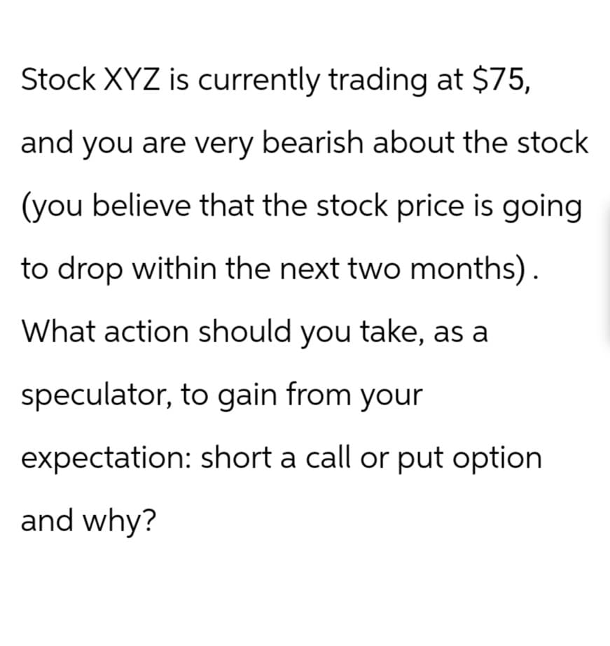 Stock XYZ is currently trading at $75,
and you are very bearish about the stock
(you believe that the stock price is going
to drop within the next two months).
What action should you take, as a
speculator, to gain from your
expectation: short a call or put option
and why?