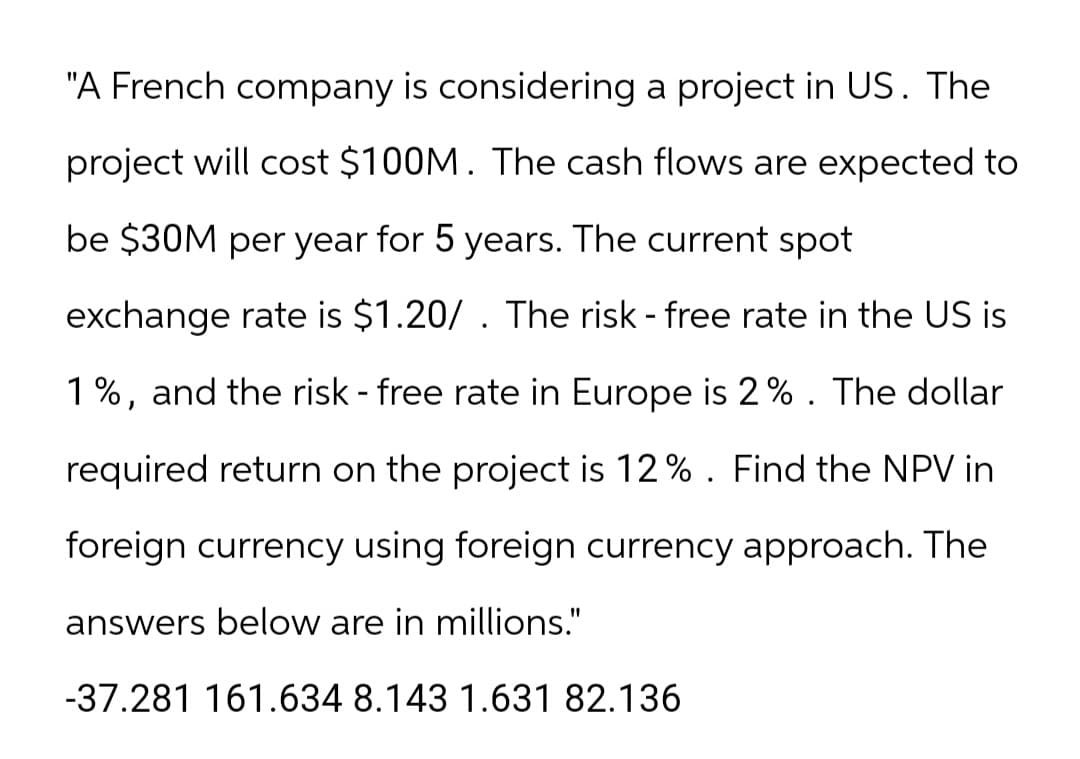 "A French company is considering a project in US. The
project will cost $100M. The cash flows are expected to
be $30M per year for 5 years. The current spot
exchange rate is $1.20/. The risk - free rate in the US is
1%, and the risk - free rate in Europe is 2%. The dollar
required return on the project is 12%. Find the NPV in
foreign currency using foreign currency approach. The
answers below are in millions."
-37.281 161.634 8.143 1.631 82.136